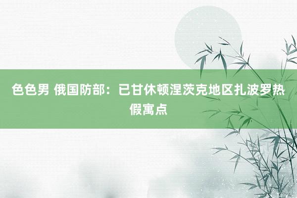 色色男 俄国防部：已甘休顿涅茨克地区扎波罗热假寓点