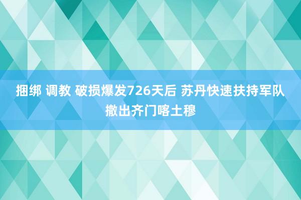 捆绑 调教 破损爆发726天后 苏丹快速扶持军队撤出齐门喀土穆
