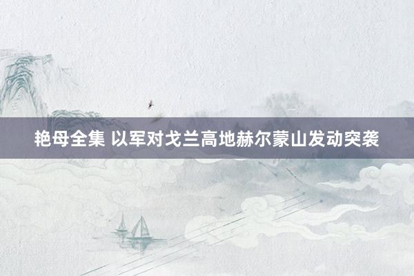 艳母全集 以军对戈兰高地赫尔蒙山发动突袭