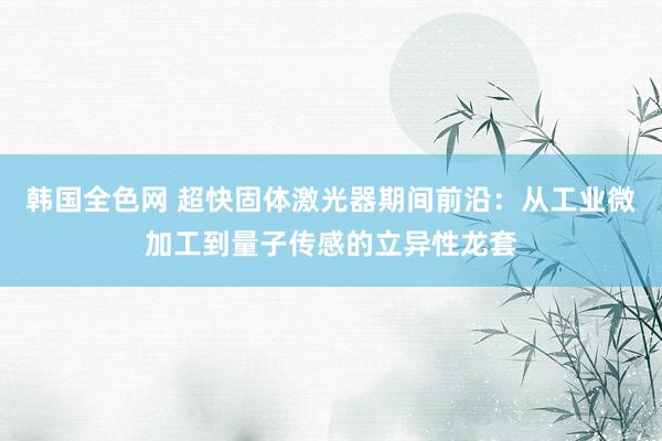 韩国全色网 超快固体激光器期间前沿：从工业微加工到量子传感的立异性龙套