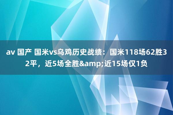 av 国产 国米vs乌鸡历史战绩：国米118场62胜32平，近5场全胜&近15场仅1负