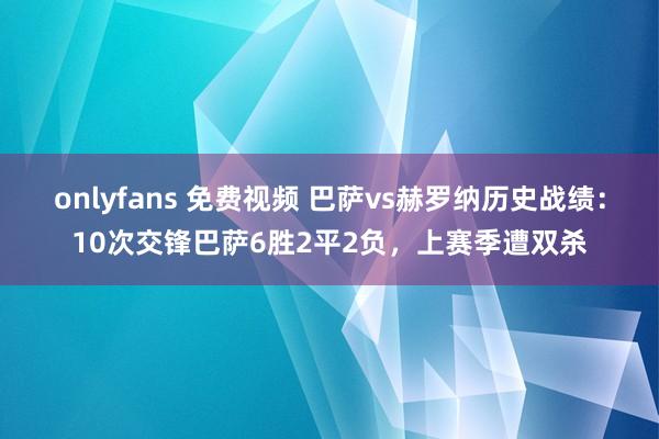 onlyfans 免费视频 巴萨vs赫罗纳历史战绩：10次交锋巴萨6胜2平2负，上赛季遭双杀