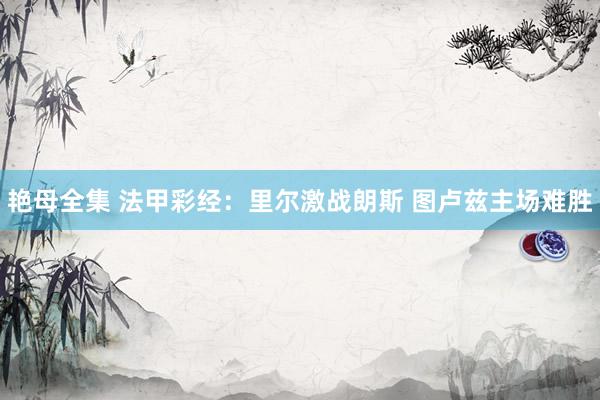 艳母全集 法甲彩经：里尔激战朗斯 图卢兹主场难胜