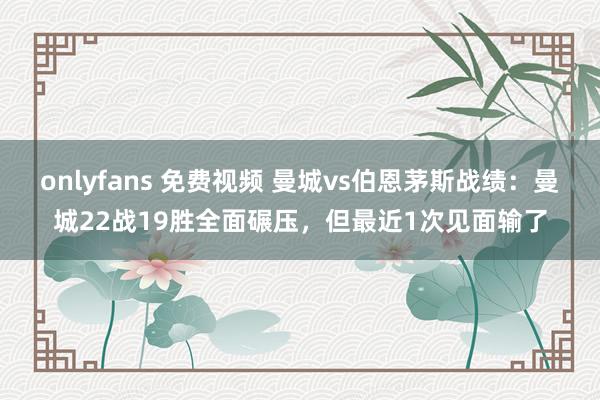 onlyfans 免费视频 曼城vs伯恩茅斯战绩：曼城22战19胜全面碾压，但最近1次见面输了
