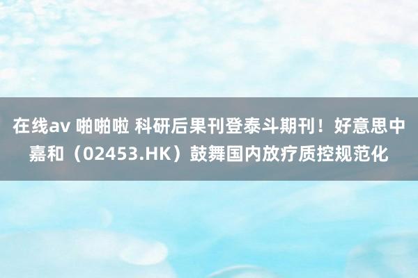 在线av 啪啪啦 科研后果刊登泰斗期刊！好意思中嘉和（02453.HK）鼓舞国内放疗质控规范化