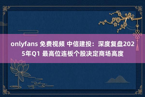 onlyfans 免费视频 中信建投：深度复盘2025年Q1 最高位连板个股决定商场高度