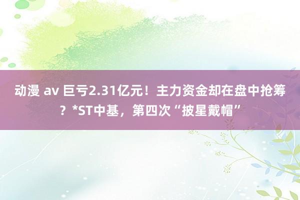 动漫 av 巨亏2.31亿元！主力资金却在盘中抢筹？*ST中基，第四次“披星戴帽”