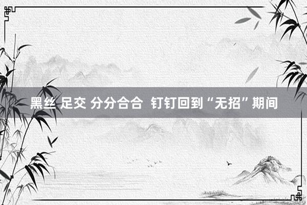 黑丝 足交 分分合合  钉钉回到“无招”期间