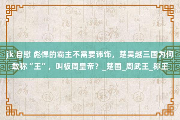 jk 自慰 彪悍的霸主不需要讳饰，楚吴越三国为何敢称“王”，叫板周皇帝？_楚国_周武王_称王