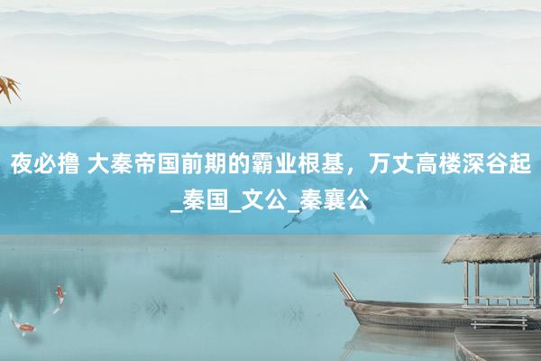 夜必撸 大秦帝国前期的霸业根基，万丈高楼深谷起_秦国_文公_秦襄公