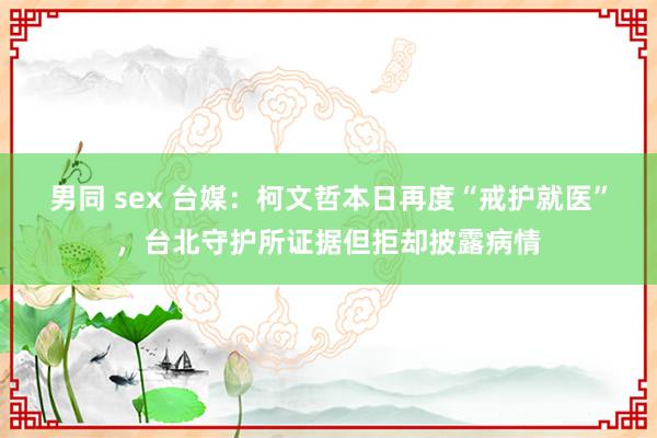 男同 sex 台媒：柯文哲本日再度“戒护就医”，台北守护所证据但拒却披露病情