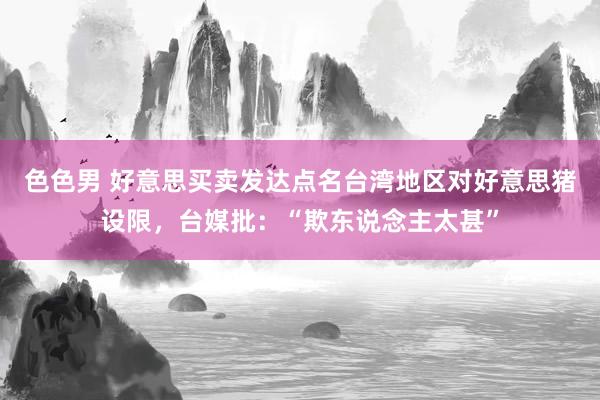 色色男 好意思买卖发达点名台湾地区对好意思猪设限，台媒批：“欺东说念主太甚”