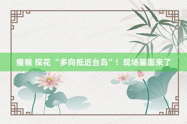 瘦猴 探花 “多向抵近台岛”！现场画面来了
