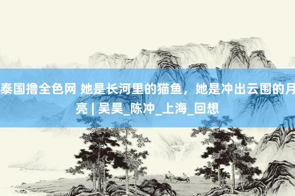 泰国撸全色网 她是长河里的猫鱼，她是冲出云围的月亮 | 吴昊_陈冲_上海_回想