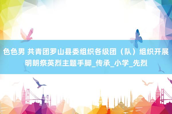 色色男 共青团罗山县委组织各级团（队）组织开展明朗祭英烈主题手脚_传承_小学_先烈