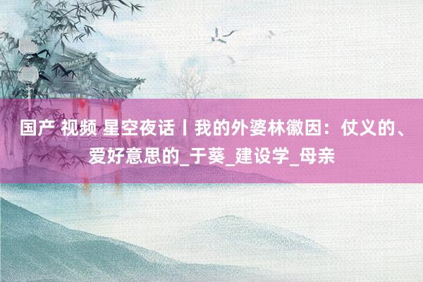 国产 视频 星空夜话丨我的外婆林徽因：仗义的、爱好意思的_于葵_建设学_母亲