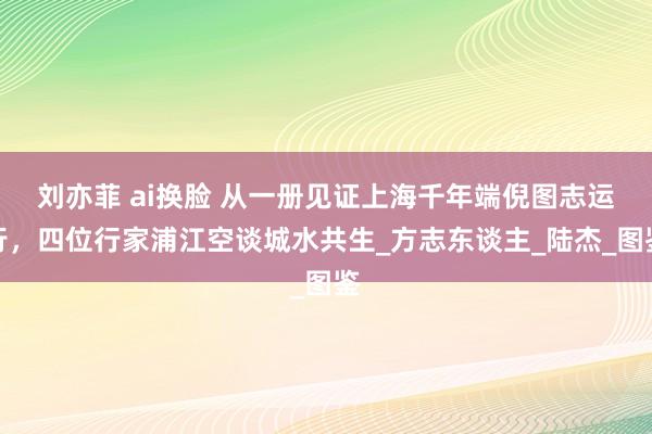 刘亦菲 ai换脸 从一册见证上海千年端倪图志运行，四位行家浦江空谈城水共生_方志东谈主_陆杰_图鉴
