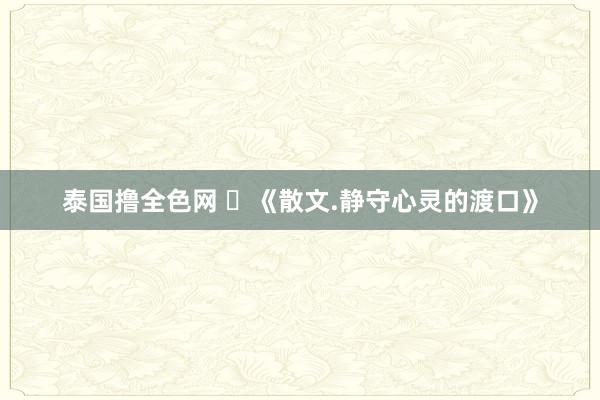 泰国撸全色网 ​《散文.静守心灵的渡口》