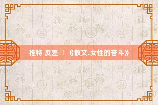 推特 反差 ​《散文.女性的奋斗》