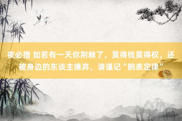 夜必撸 如若有一天你荆棘了，莫得钱莫得权，还被身边的东谈主嫌弃，请谨记“腕表定律”