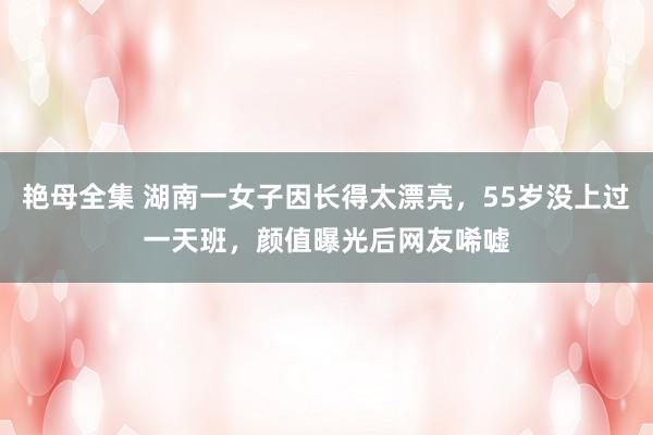 艳母全集 湖南一女子因长得太漂亮，55岁没上过一天班，颜值曝光后网友唏嘘