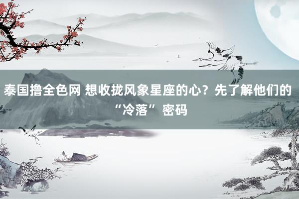 泰国撸全色网 想收拢风象星座的心？先了解他们的 “冷落” 密码