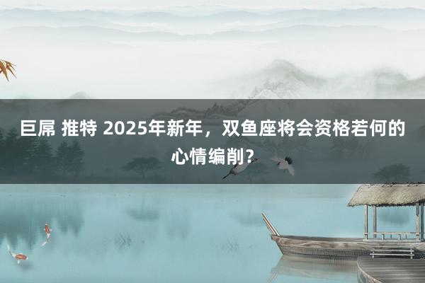 巨屌 推特 2025年新年，双鱼座将会资格若何的心情编削？