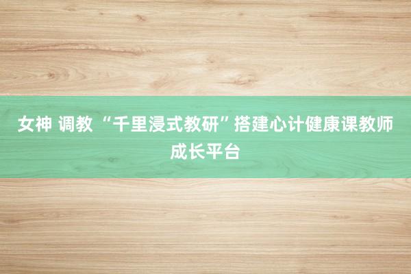 女神 调教 “千里浸式教研”搭建心计健康课教师成长平台