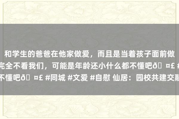 和学生的爸爸在他家做爱，而且是当着孩子面前做爱，太刺激了，孩子完全不看我们，可能是年龄还小什么都不懂吧🤣 #同城 #文爱 #自慰 仙居：园校共建交融种植平台