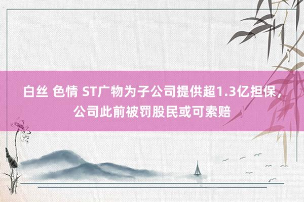 白丝 色情 ST广物为子公司提供超1.3亿担保，公司此前被罚股民或可索赔