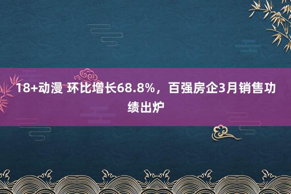 18+动漫 环比增长68.8%，百强房企3月销售功绩出炉