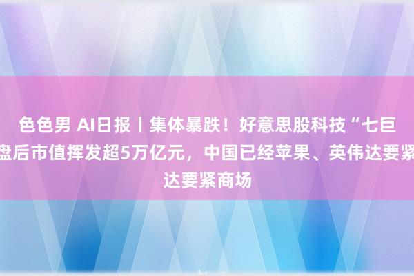 色色男 AI日报丨集体暴跌！好意思股科技“七巨头”盘后市值挥发超5万亿元，中国已经苹果、英伟达要紧商场