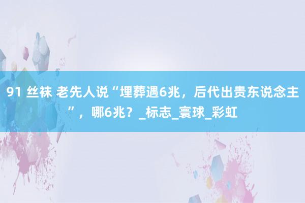 91 丝袜 老先人说“埋葬遇6兆，后代出贵东说念主”，哪6兆？_标志_寰球_彩虹