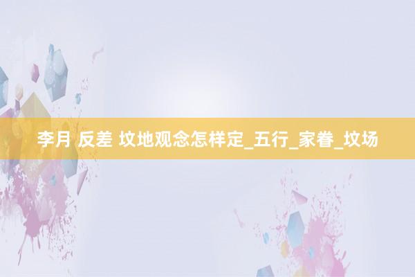 李月 反差 坟地观念怎样定_五行_家眷_坟场