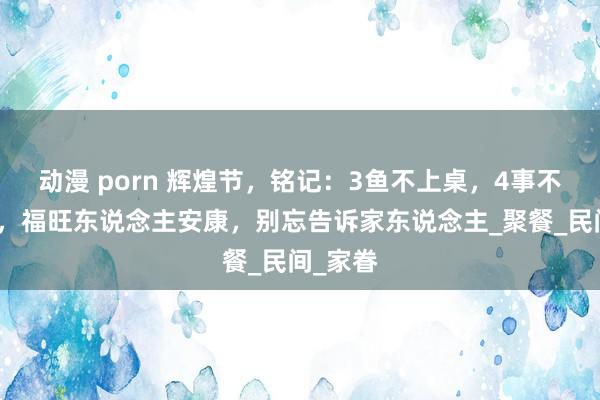 动漫 porn 辉煌节，铭记：3鱼不上桌，4事不行作念，福旺东说念主安康，别忘告诉家东说念主_聚餐_民间_家眷