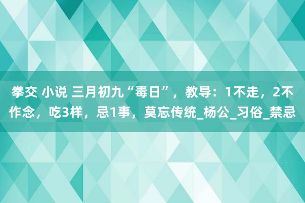 拳交 小说 三月初九“毒日”，教导：1不走，2不作念，吃3样，忌1事，莫忘传统_杨公_习俗_禁忌
