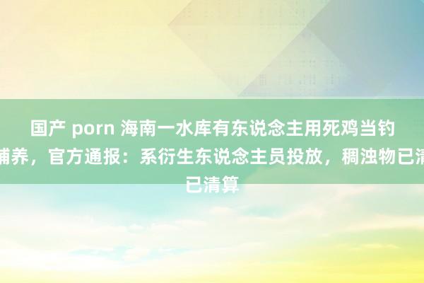 国产 porn 海南一水库有东说念主用死鸡当钓饵哺养，官方通报：系衍生东说念主员投放，稠浊物已清算