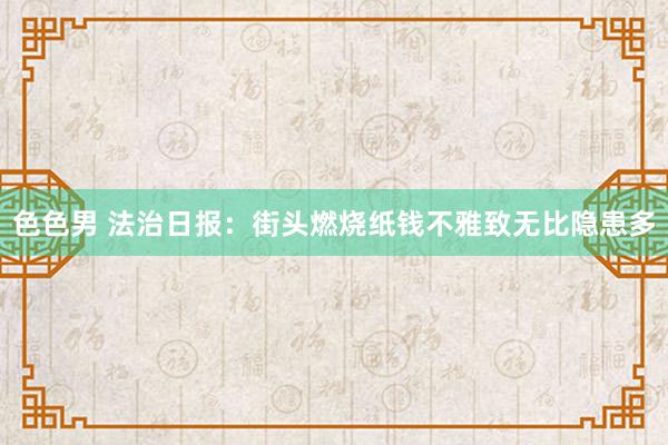 色色男 法治日报：街头燃烧纸钱不雅致无比隐患多
