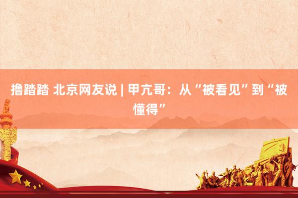 撸踏踏 北京网友说 | 甲亢哥：从“被看见”到“被懂得”