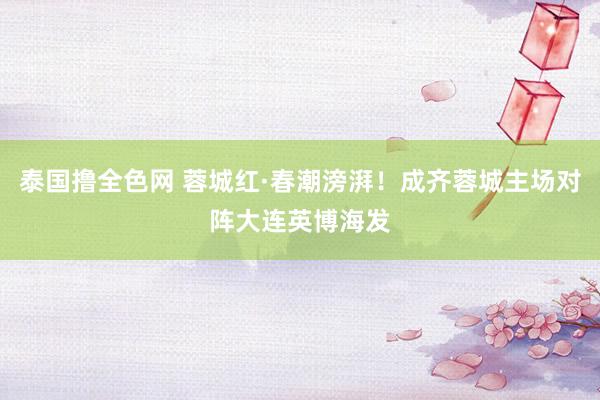 泰国撸全色网 蓉城红·春潮滂湃！成齐蓉城主场对阵大连英博海发