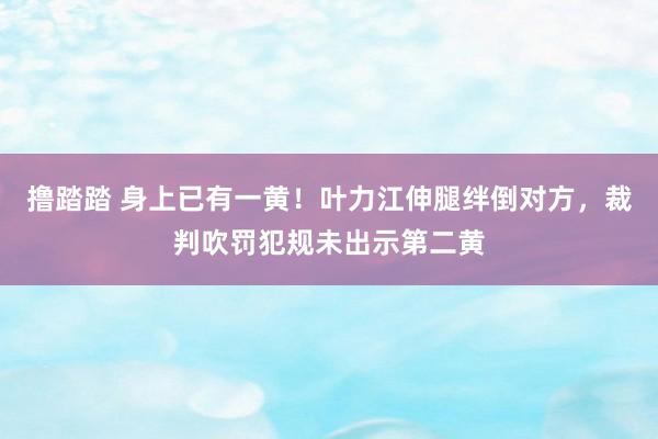 撸踏踏 身上已有一黄！叶力江伸腿绊倒对方，裁判吹罚犯规未出示第二黄