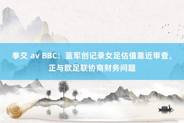 拳交 av BBC：蓝军创记录女足估值靠近审查，正与欧足联协商财务问题