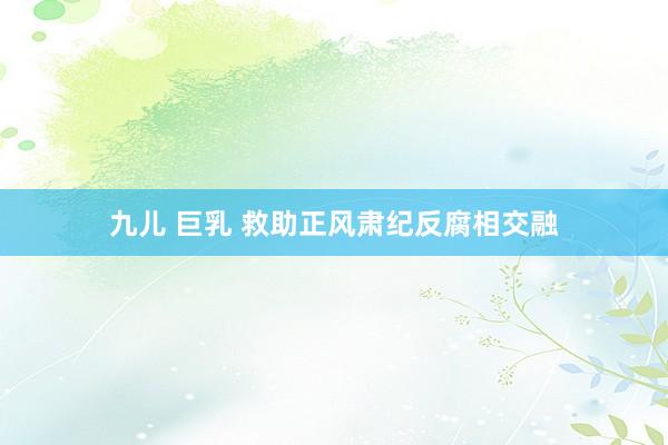 九儿 巨乳 救助正风肃纪反腐相交融