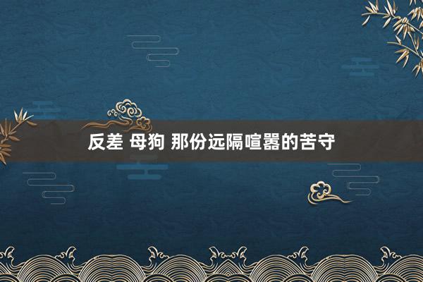 反差 母狗 那份远隔喧嚣的苦守