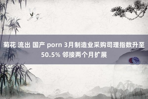 菊花 流出 国产 porn 3月制造业采购司理指数升至50.5% 邻接两个月扩展