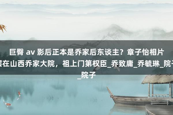 巨臀 av 影后正本是乔家后东谈主？章子怡相片摆在山西乔家大院，祖上门第权臣_乔致庸_乔毓琳_院子