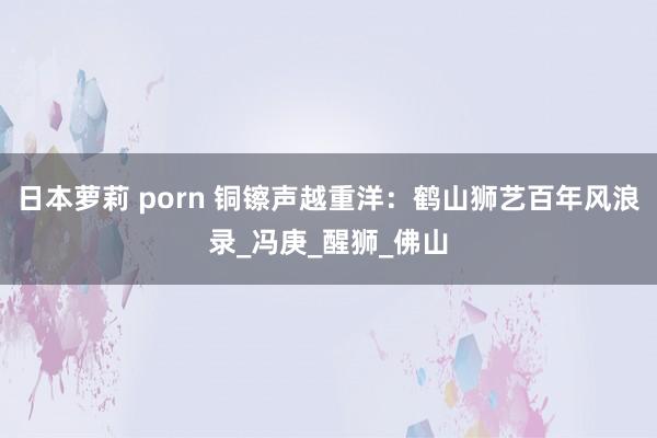 日本萝莉 porn 铜镲声越重洋：鹤山狮艺百年风浪录_冯庚_醒狮_佛山