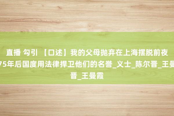 直播 勾引 【口述】我的父母抛弃在上海摆脱前夜，75年后国度用法律捍卫他们的名誉_义士_陈尔晋_王曼霞