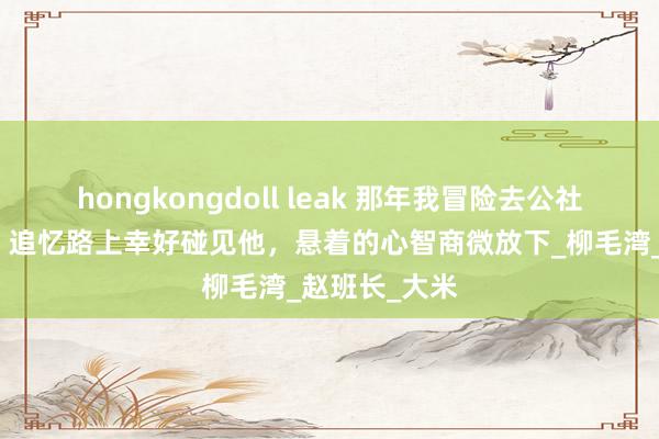 hongkongdoll leak 那年我冒险去公社给家里买粮，追忆路上幸好碰见他，悬着的心智商微放下_柳毛湾_赵班长_大米