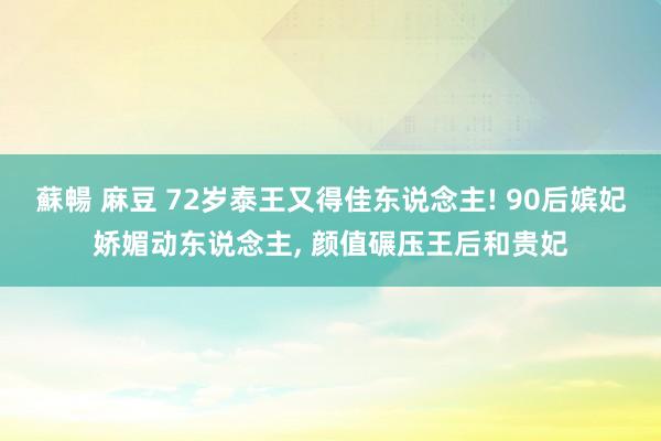 蘇暢 麻豆 72岁泰王又得佳东说念主! 90后嫔妃娇媚动东说念主， 颜值碾压王后和贵妃